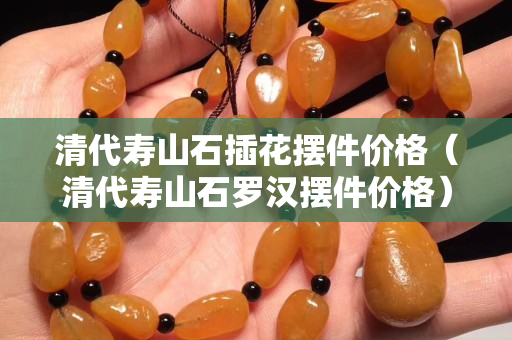 清代寿山石插花摆件价格（清代寿山石罗汉摆件价格）