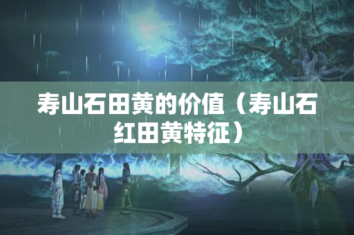 寿山石田黄的价值（寿山石红田黄特征）