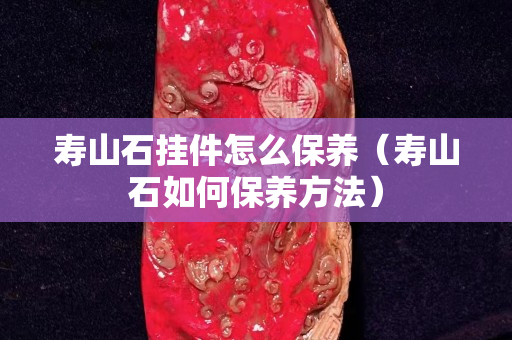 寿山石挂件怎么保养（寿山石如何保养方法）
