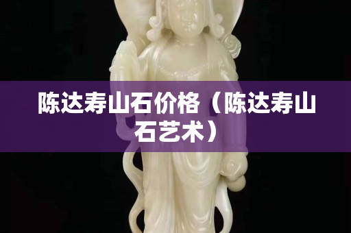 陈达寿山石价格（陈达寿山石艺术）