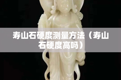 寿山石硬度测量方法（寿山石硬度高吗）