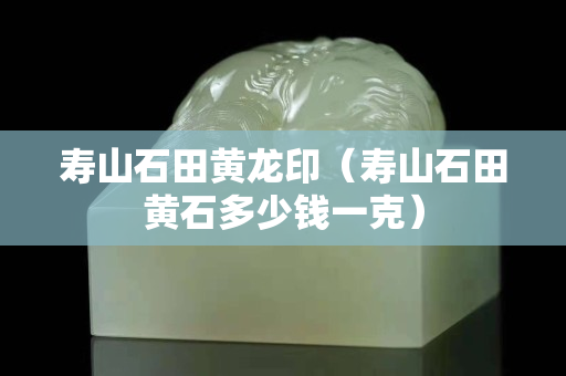 寿山石田黄龙印（寿山石田黄石多少钱一克）