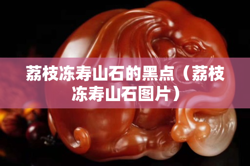 荔枝冻寿山石的黑点（荔枝冻寿山石图片）