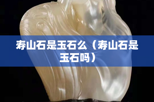 寿山石是玉石么（寿山石是玉石吗）