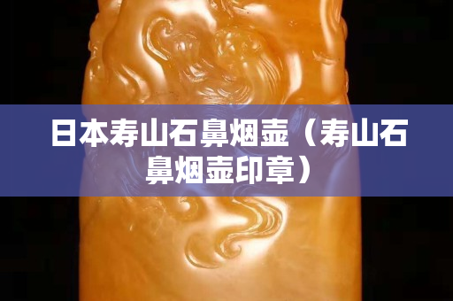 日本寿山石鼻烟壶（寿山石鼻烟壶印章）
