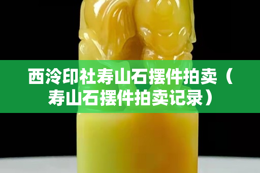 西泠印社寿山石摆件拍卖（寿山石摆件拍卖记录）