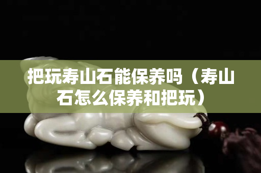 把玩寿山石能保养吗（寿山石怎么保养和把玩）