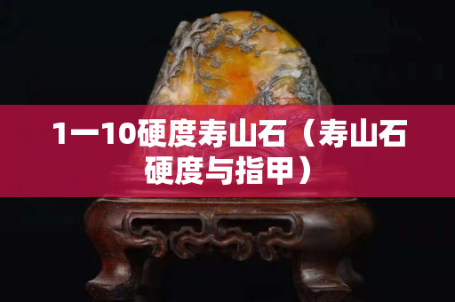 1一10硬度寿山石（寿山石硬度与指甲）