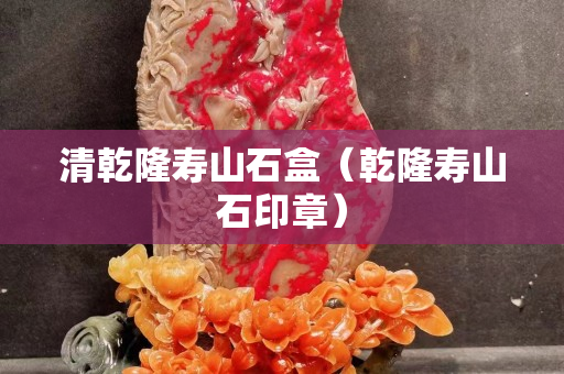 清乾隆寿山石盒（乾隆寿山石印章）