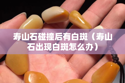 寿山石碰撞后有白斑（寿山石出现白斑怎么办）