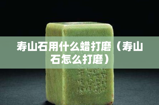 寿山石用什么蜡打磨（寿山石怎么打磨）