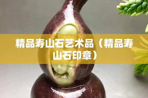 精品寿山石艺术品（精品寿山石印章）