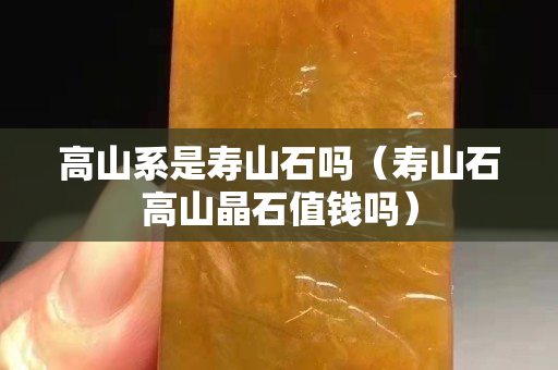 高山系是寿山石吗（寿山石高山晶石值钱吗）