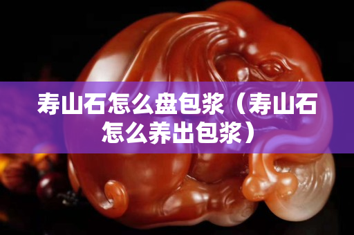 寿山石怎么盘包浆（寿山石怎么养出包浆）