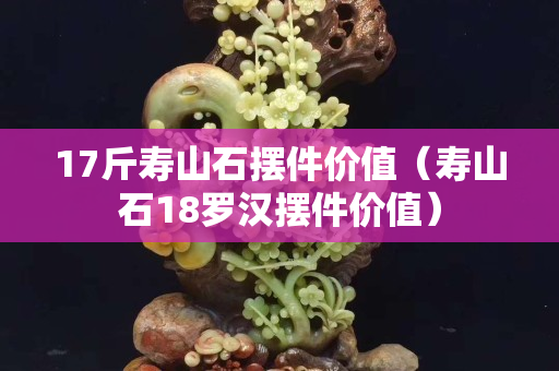 17斤寿山石摆件价值（寿山石18罗汉摆件价值）