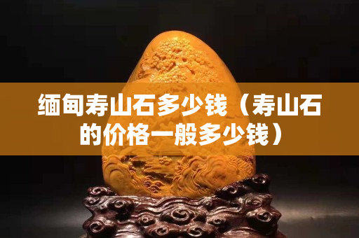 缅甸寿山石多少钱（寿山石的价格一般多少钱）