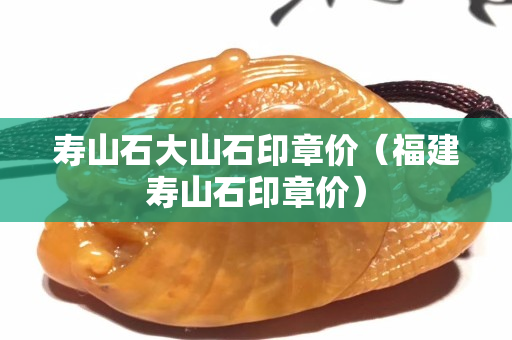 寿山石大山石印章价（福建寿山石印章价）