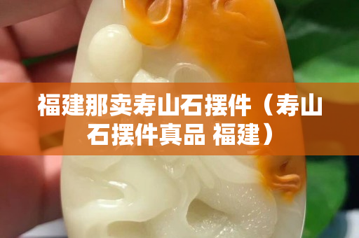 福建那卖寿山石摆件（寿山石摆件真品 福建）
