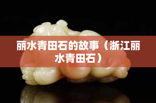 丽水青田石的故事（浙江丽水青田石）