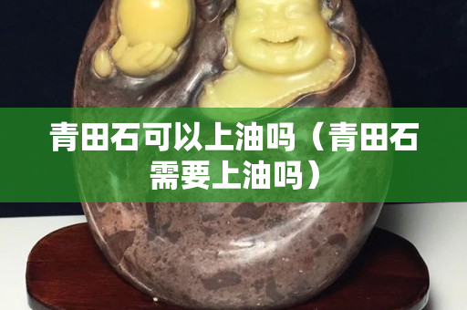 青田石可以上油吗（青田石需要上油吗）