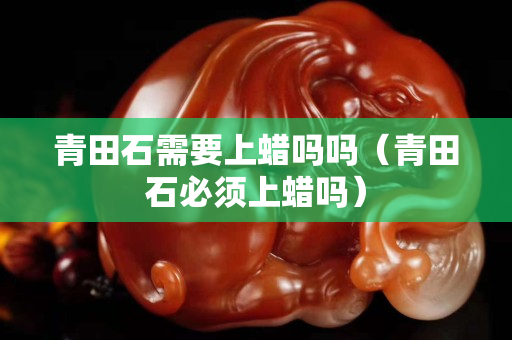 青田石需要上蜡吗吗（青田石必须上蜡吗）