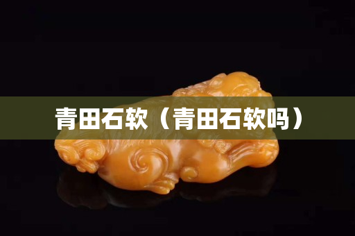 青田石软（青田石软吗）