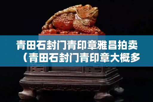 青田石封门青印章雅昌拍卖（青田石封门青印章大概多少钱）