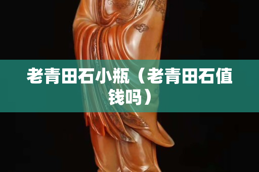 老青田石小瓶（老青田石值钱吗）