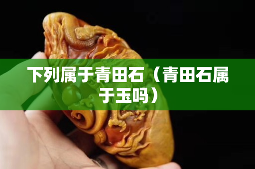 下列属于青田石（青田石属于玉吗）