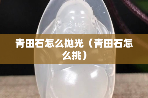 青田石怎么抛光（青田石怎么挑）