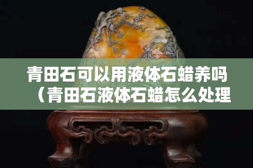 青田石可以用液体石蜡养吗（青田石液体石蜡怎么处理）