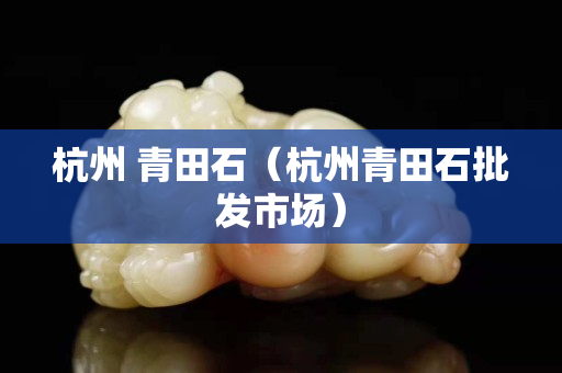 杭州 青田石（杭州青田石批发市场）
