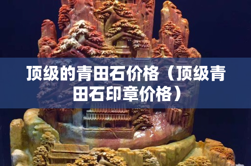 顶级的青田石价格（顶级青田石印章价格）