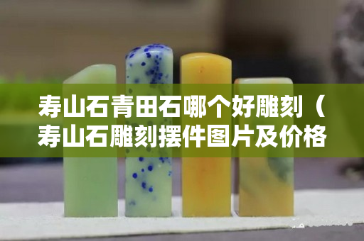 寿山石青田石哪个好雕刻（寿山石雕刻摆件图片及价格）