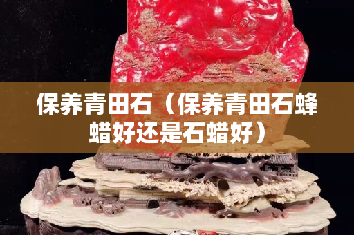 保养青田石（保养青田石蜂蜡好还是石蜡好）