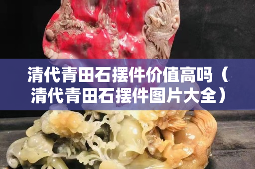 清代青田石摆件价值高吗（清代青田石摆件图片大全）