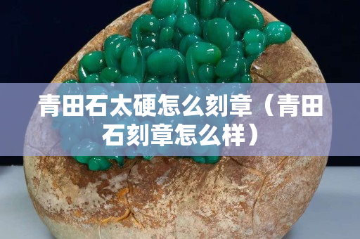 青田石太硬怎么刻章（青田石刻章怎么样）
