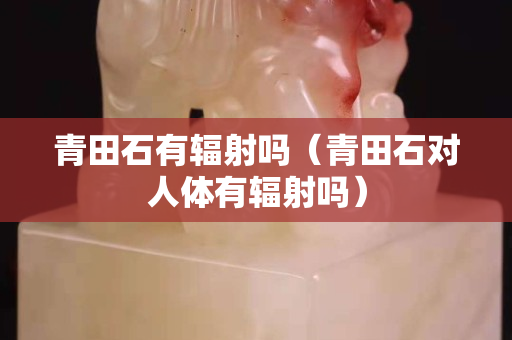 青田石有辐射吗（青田石对人体有辐射吗）