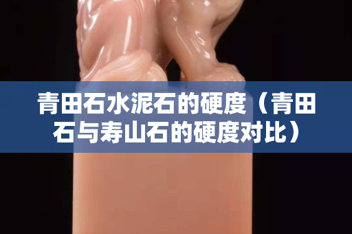 青田石水泥石的硬度（青田石与寿山石的硬度对比）