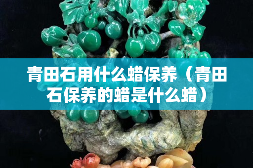 青田石用什么蜡保养（青田石保养的蜡是什么蜡）