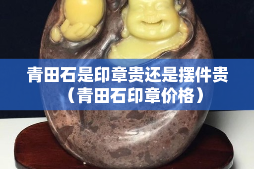 青田石是印章贵还是摆件贵（青田石印章价格）