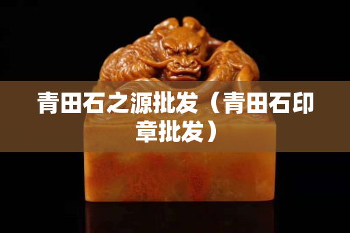 青田石之源批发（青田石印章批发）