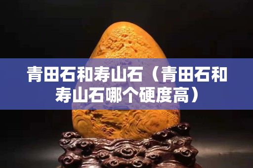 青田石和寿山石（青田石和寿山石哪个硬度高）
