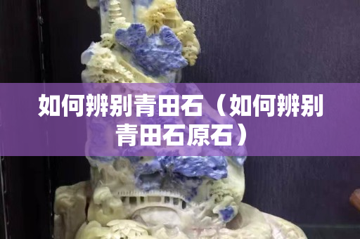 如何辨别青田石（如何辨别青田石原石）