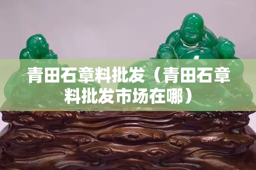 青田石章料批发（青田石章料批发市场在哪）