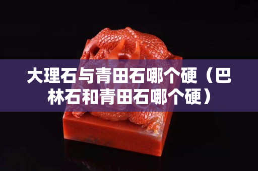 大理石与青田石哪个硬（巴林石和青田石哪个硬）