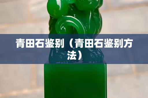 青田石鉴别（青田石鉴别方法）