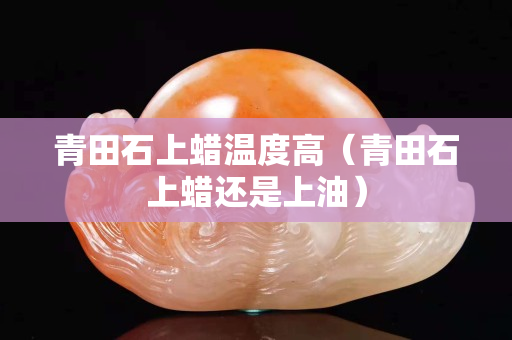 青田石上蜡温度高（青田石上蜡还是上油）