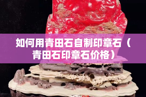如何用青田石自制印章石（青田石印章石价格）
