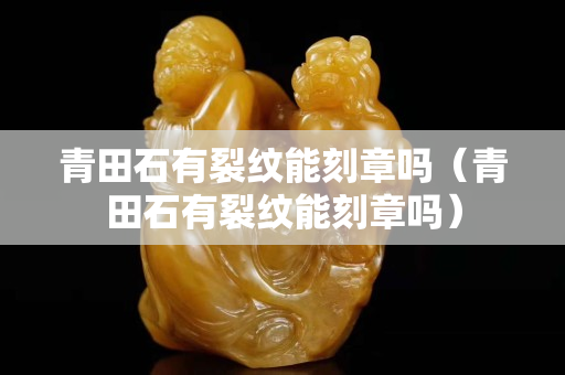 青田石有裂纹能刻章吗（青田石有裂纹能刻章吗）